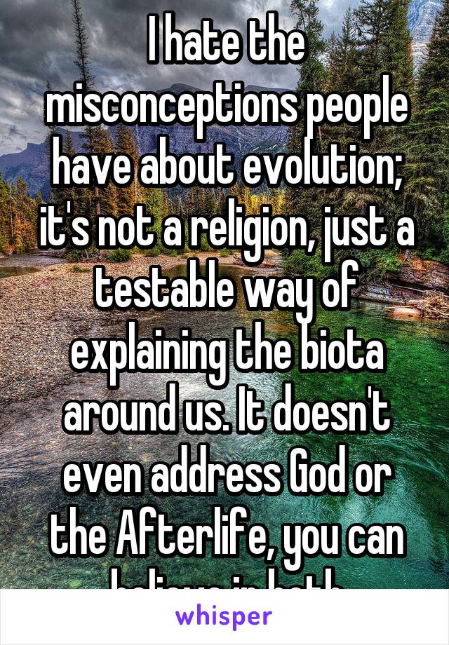 I hate the misconceptions people have about evolution; it's not a religion, just a testable way of explaining the biota around us. It doesn't even address God or the Afterlife, you can believe in both