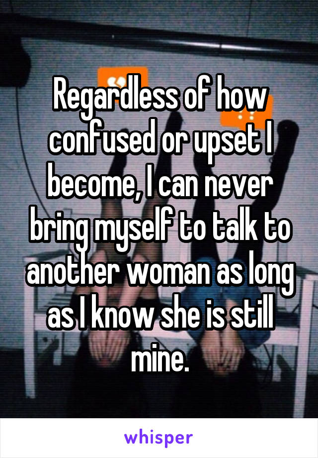 Regardless of how confused or upset I become, I can never bring myself to talk to another woman as long as I know she is still mine.