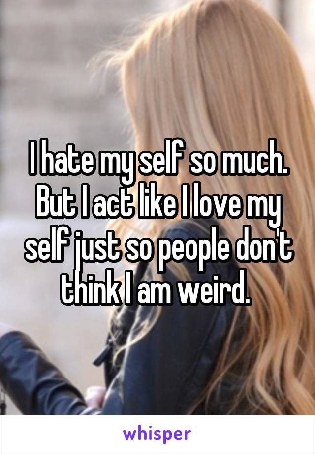 I hate my self so much. But I act like I love my self just so people don't think I am weird. 