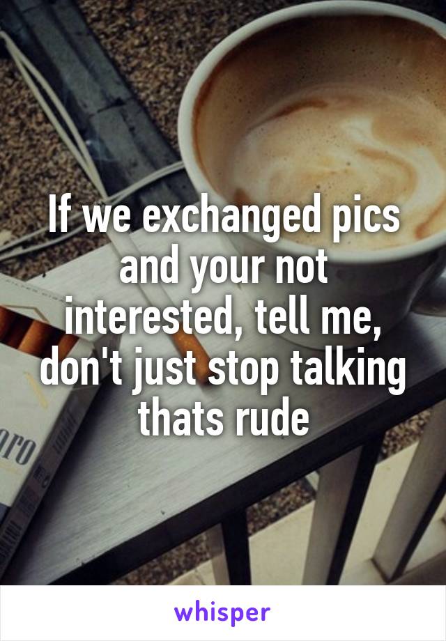 If we exchanged pics and your not interested, tell me, don't just stop talking thats rude