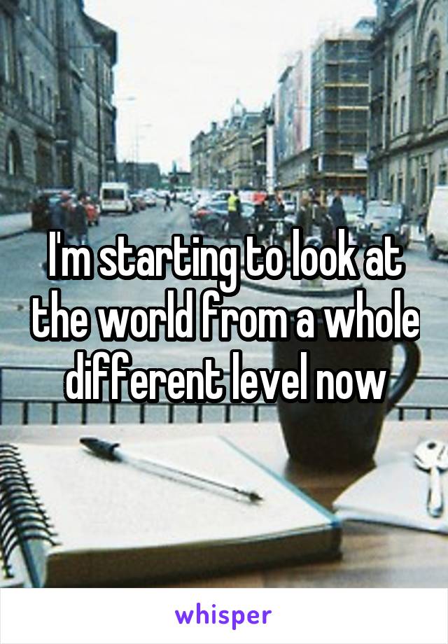 I'm starting to look at the world from a whole different level now