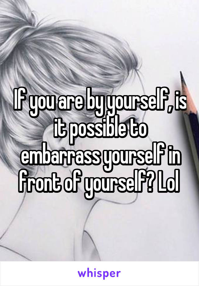 If you are by yourself, is it possible to embarrass yourself in front of yourself? Lol 