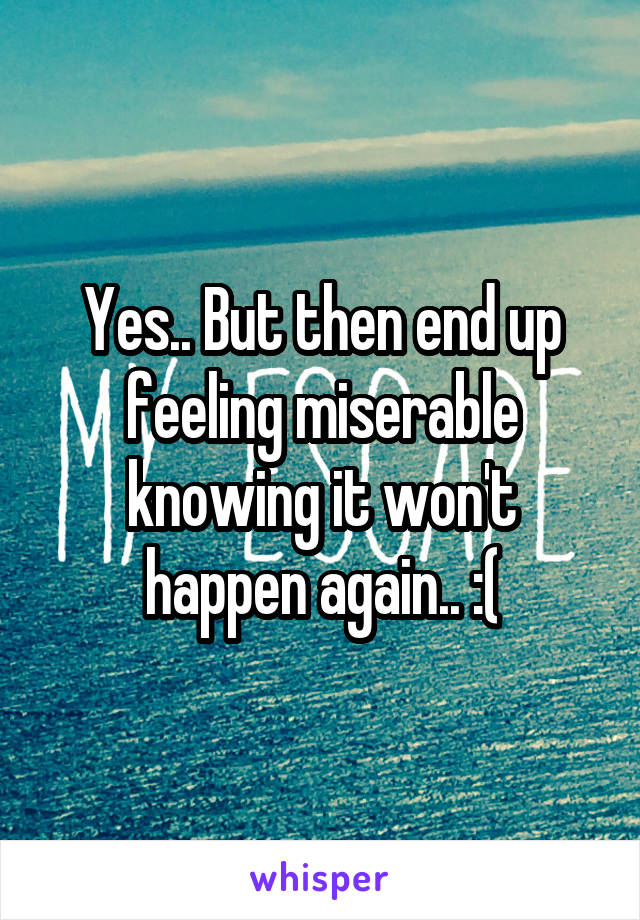 Yes.. But then end up feeling miserable knowing it won't happen again.. :(