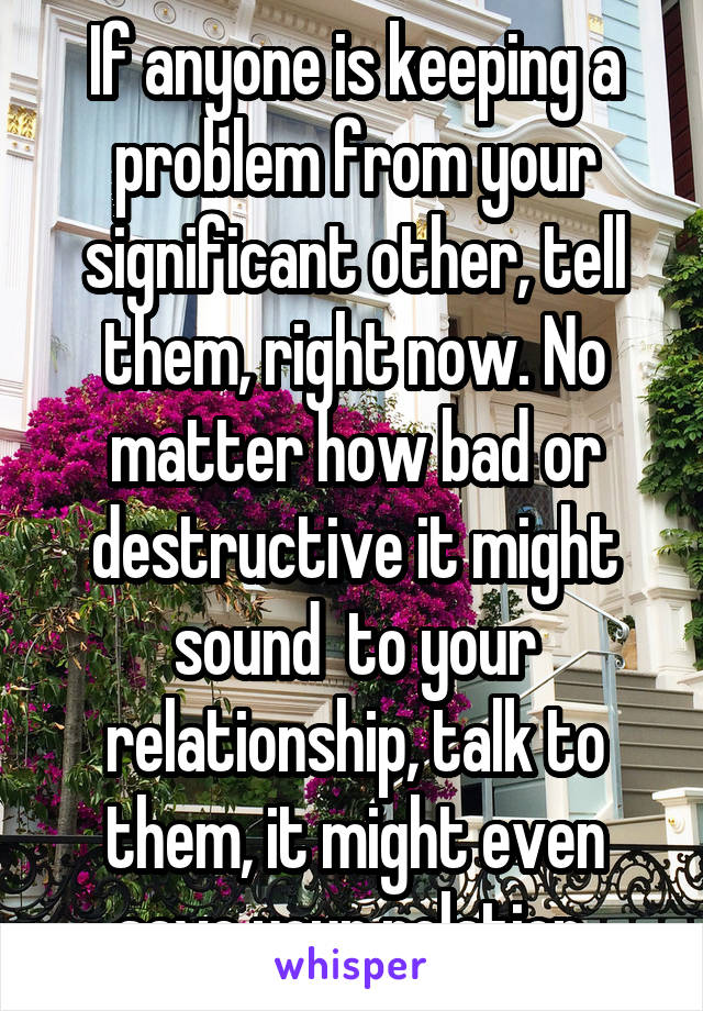 If anyone is keeping a problem from your significant other, tell them, right now. No matter how bad or destructive it might sound  to your relationship, talk to them, it might even save your relation.