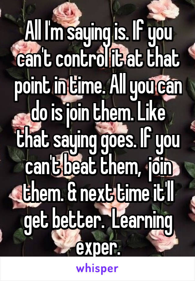 All I'm saying is. If you can't control it at that point in time. All you can do is join them. Like that saying goes. If you can't beat them,  join them. & next time it'll get better.  Learning exper.