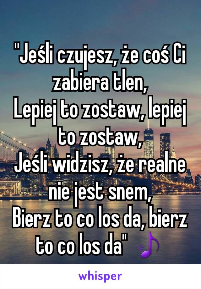 "Jeśli czujesz, że coś Ci zabiera tlen,
Lepiej to zostaw, lepiej to zostaw,
Jeśli widzisz, że realne nie jest snem,
Bierz to co los da, bierz to co los da" 🎵