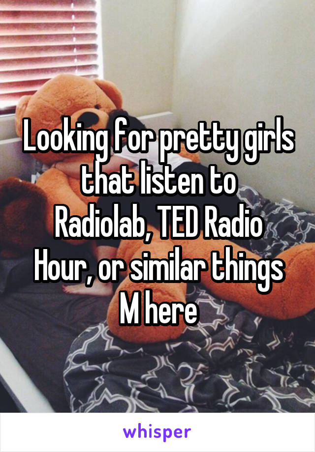 Looking for pretty girls that listen to
Radiolab, TED Radio Hour, or similar things
M here