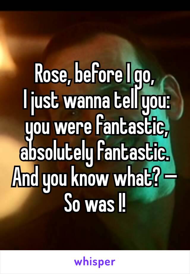 Rose, before I go,
 I just wanna tell you:
 you were fantastic, absolutely fantastic. And you know what? — So was I!