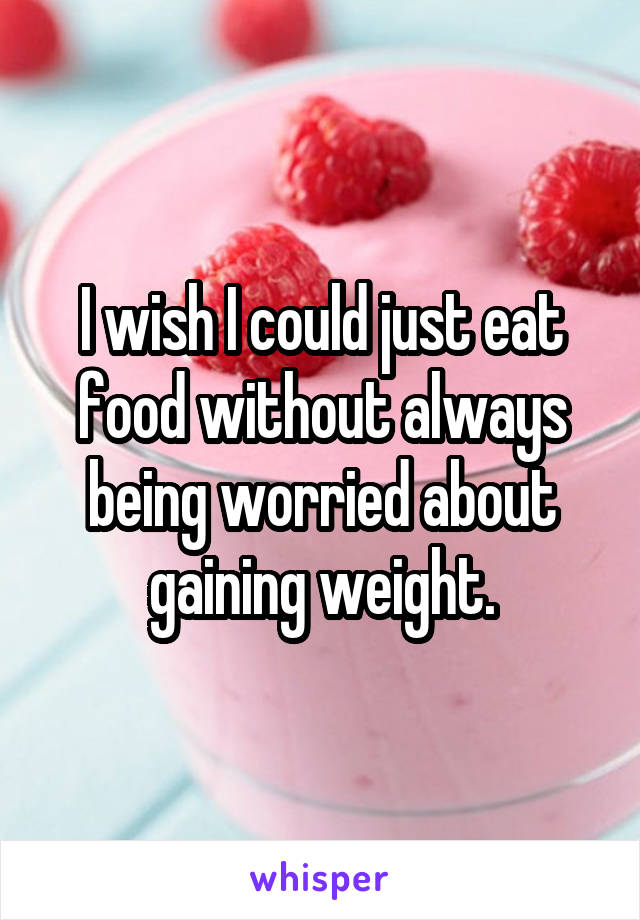 I wish I could just eat food without always being worried about gaining weight.