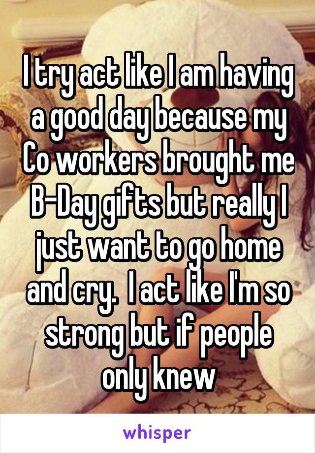 I try act like I am having a good day because my Co workers brought me B-Day gifts but really I just want to go home and cry.  I act like I'm so strong but if people only knew