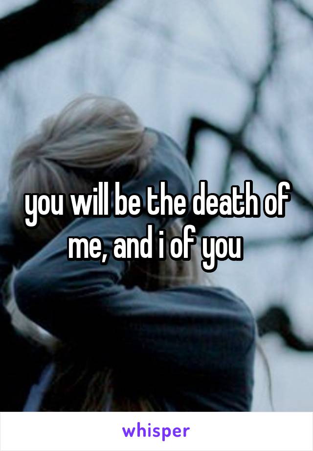 you will be the death of me, and i of you 