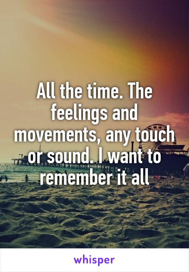 All the time. The feelings and movements, any touch or sound. I want to remember it all