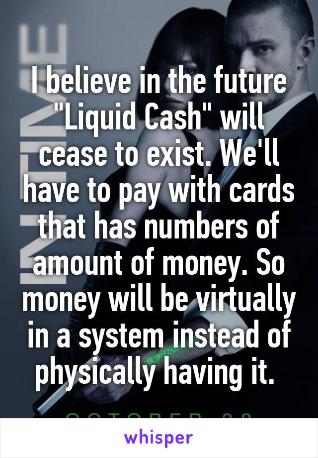 I believe in the future "Liquid Cash" will cease to exist. We'll have to pay with cards that has numbers of amount of money. So money will be virtually in a system instead of physically having it. 