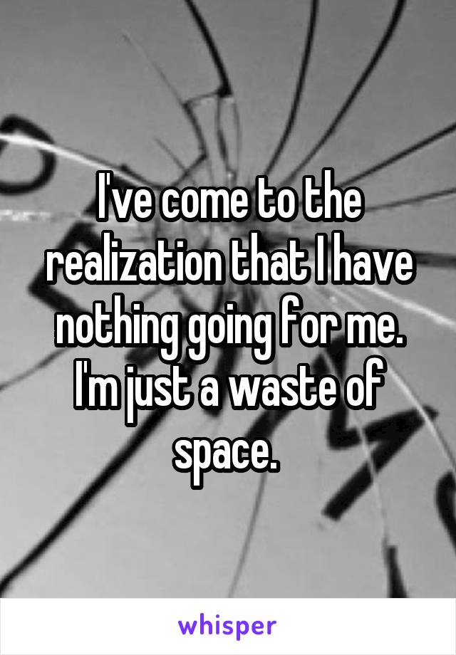 I've come to the realization that I have nothing going for me. I'm just a waste of space. 