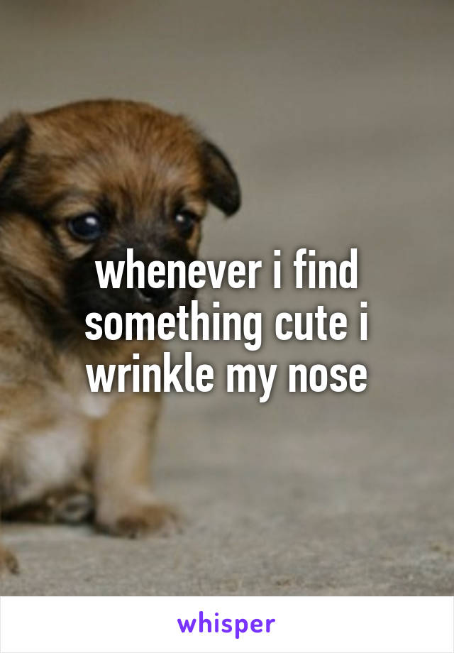 whenever i find something cute i wrinkle my nose