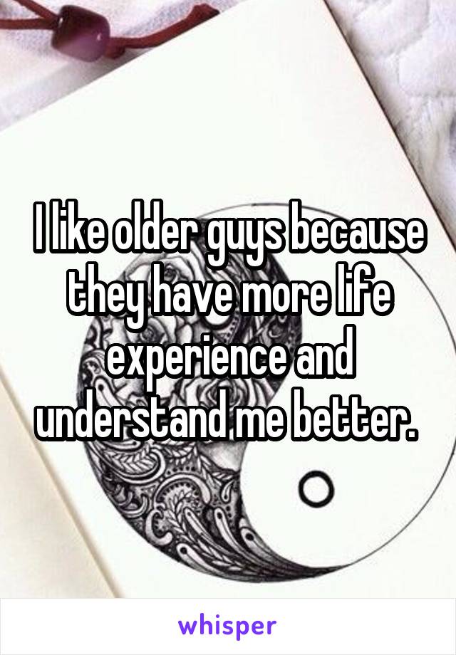 I like older guys because they have more life experience and understand me better. 