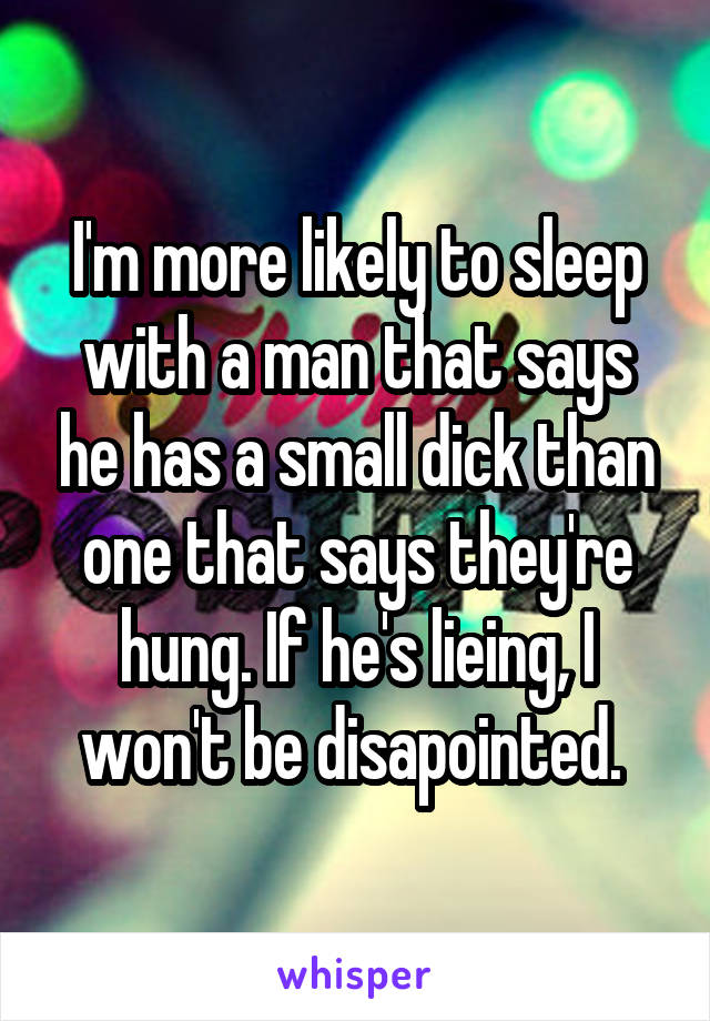 I'm more likely to sleep with a man that says he has a small dick than one that says they're hung. If he's lieing, I won't be disapointed. 