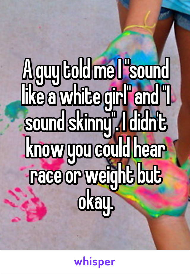 A guy told me I "sound like a white girl" and "I sound skinny". I didn't know you could hear race or weight but okay.