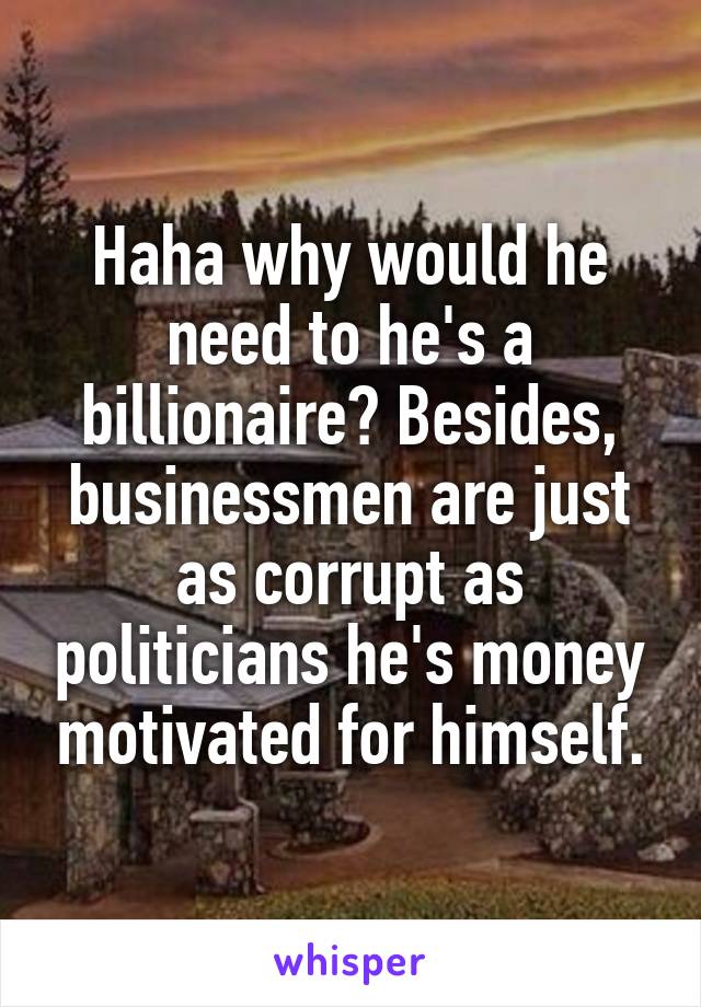 Haha why would he need to he's a billionaire? Besides, businessmen are just as corrupt as politicians he's money motivated for himself.