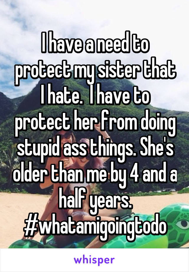 I have a need to protect my sister that I hate.  I have to protect her from doing stupid ass things. She's older than me by 4 and a half years. #whatamigoingtodo