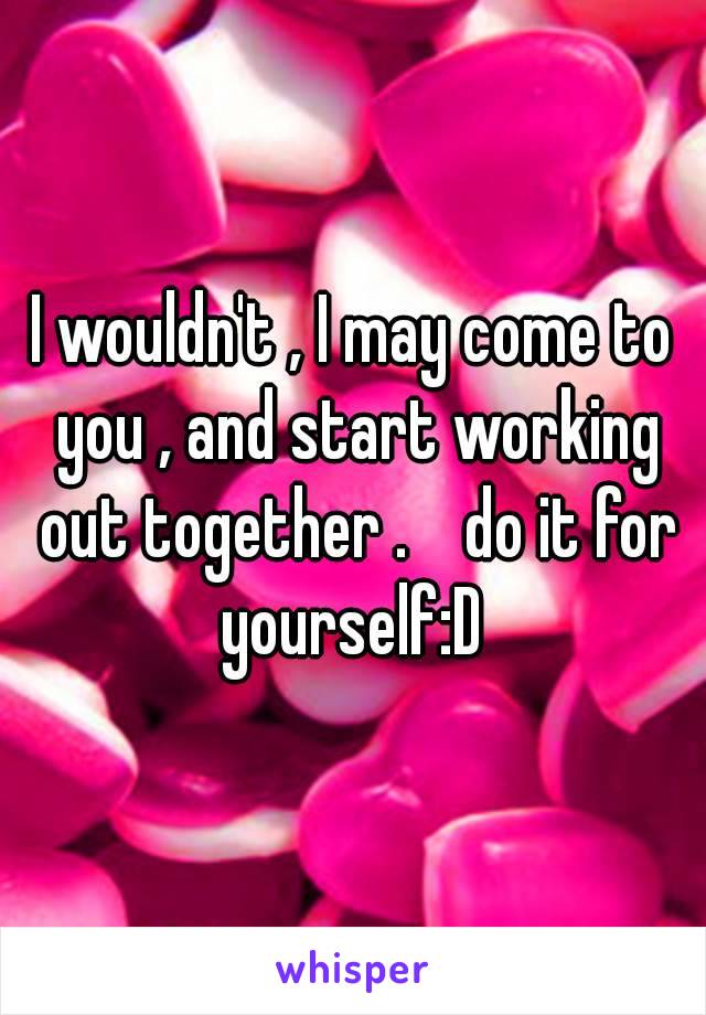 I wouldn't , I may come to you , and start working out together .    do it for yourself:D 