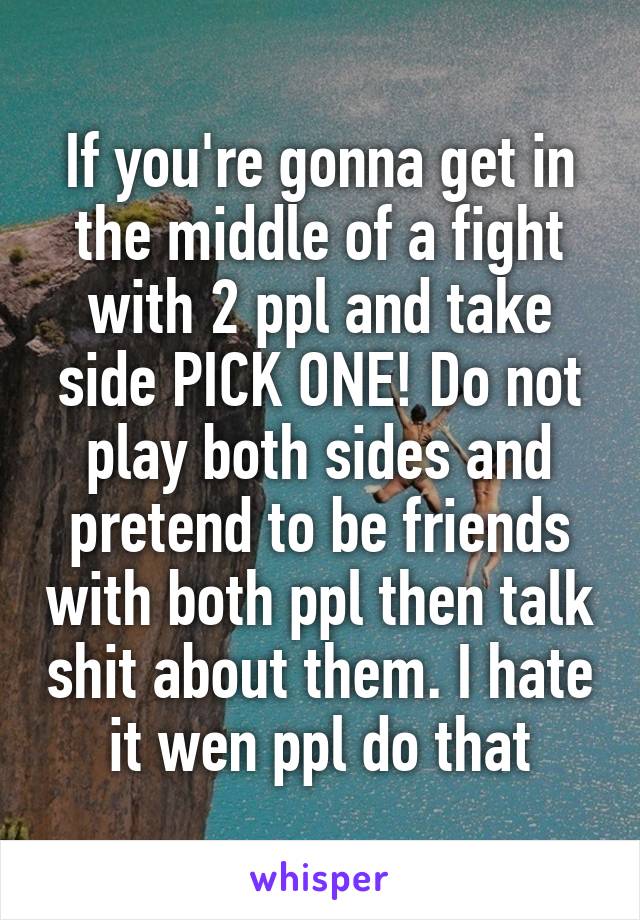 If you're gonna get in the middle of a fight with 2 ppl and take side PICK ONE! Do not play both sides and pretend to be friends with both ppl then talk shit about them. I hate it wen ppl do that