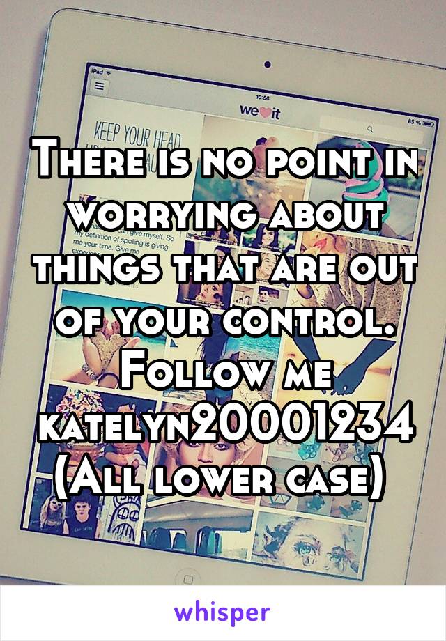 There is no point in worrying about things that are out of your control.
Follow me katelyn20001234
(All lower case) 