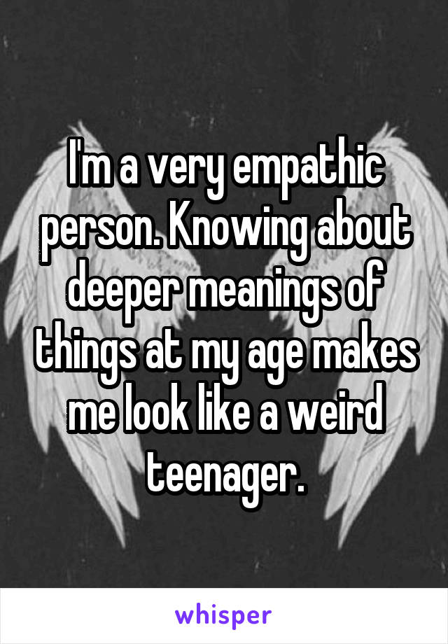 I'm a very empathic person. Knowing about deeper meanings of things at my age makes me look like a weird teenager.