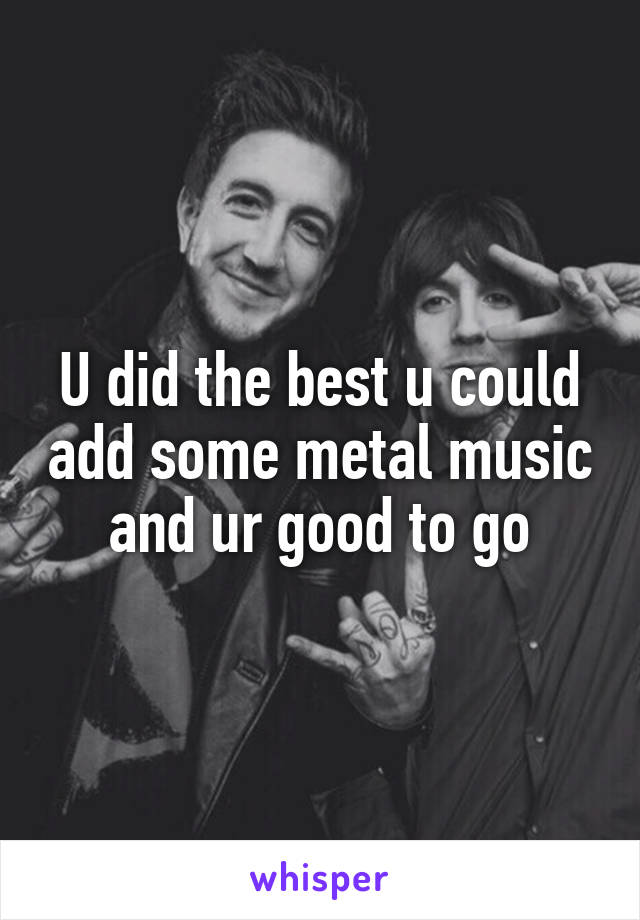 U did the best u could add some metal music and ur good to go