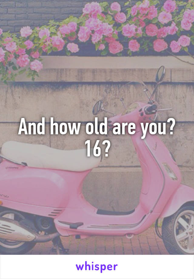 And how old are you? 16?