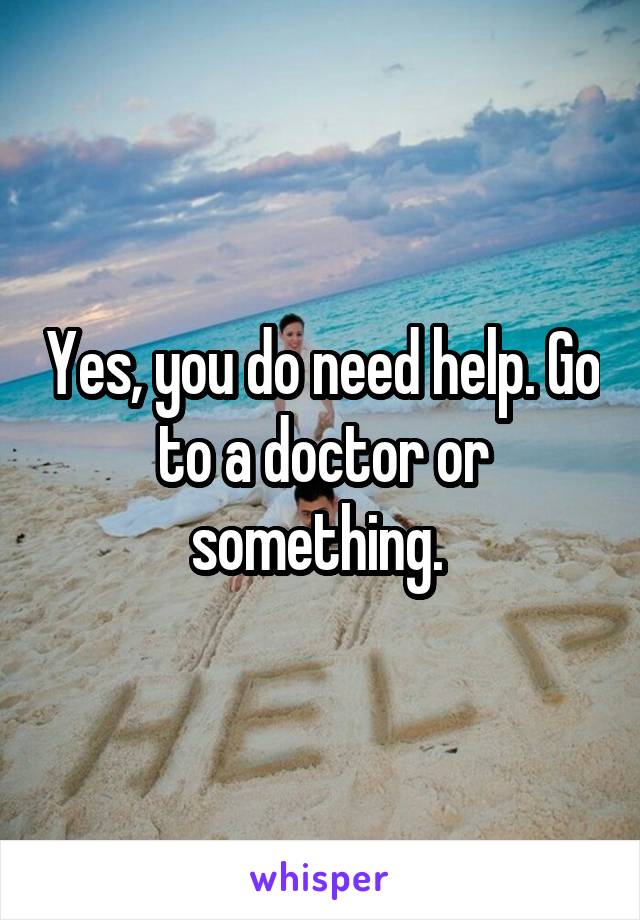 Yes, you do need help. Go to a doctor or something. 