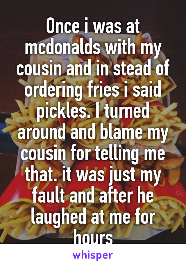 Once i was at mcdonalds with my cousin and in stead of ordering fries i said pickles. I turned around and blame my cousin for telling me that. it was just my fault and after he laughed at me for hours