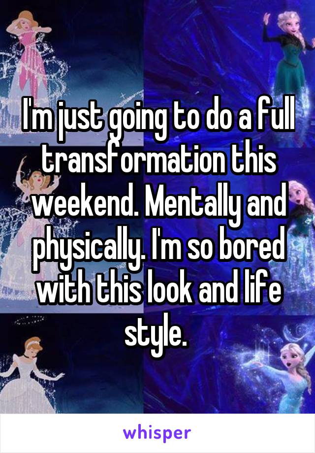 I'm just going to do a full transformation this weekend. Mentally and physically. I'm so bored with this look and life style. 