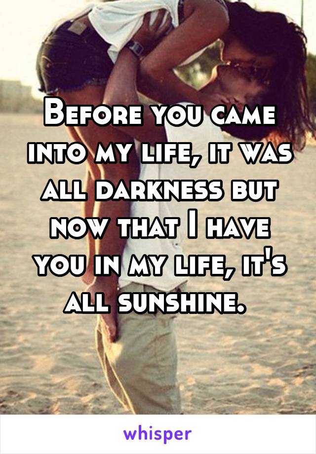 Before you came into my life, it was all darkness but now that I have you in my life, it's all sunshine. 
