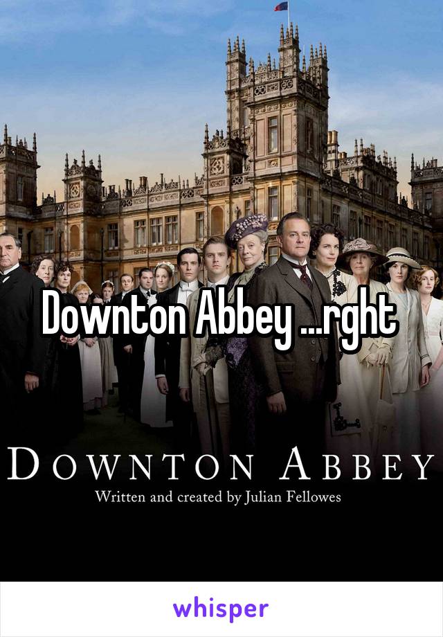 Downton Abbey ...rght 