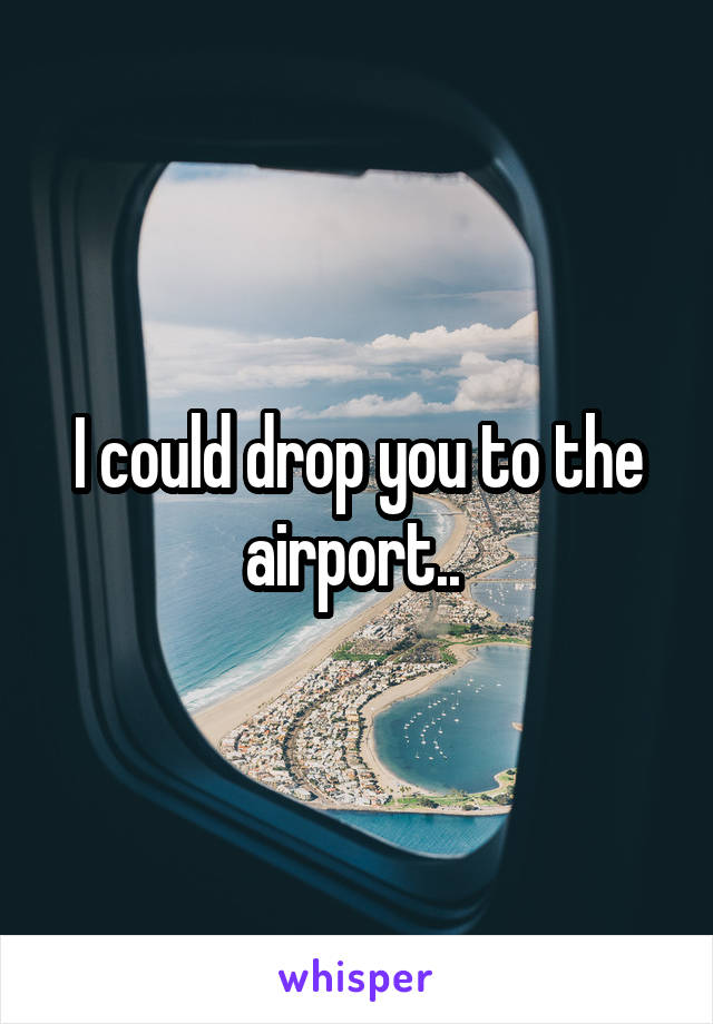 I could drop you to the airport.. 