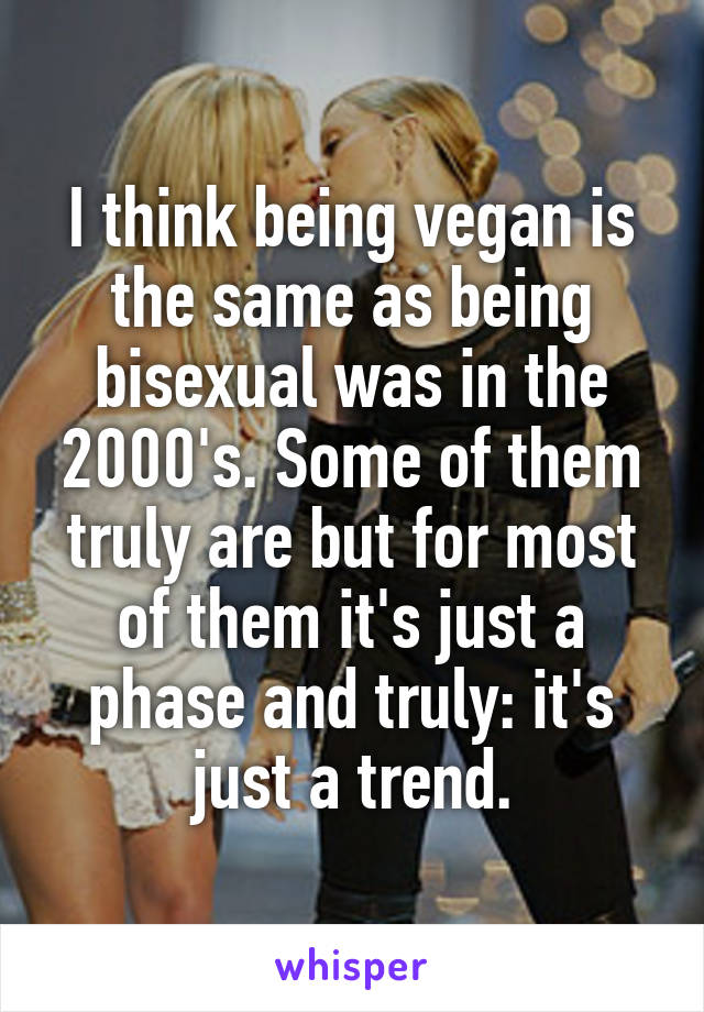 I think being vegan is the same as being bisexual was in the 2000's. Some of them truly are but for most of them it's just a phase and truly: it's just a trend.