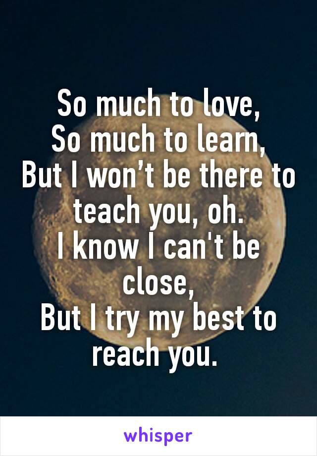 So much to love,
So much to learn,
But I won’t be there to teach you, oh.
I know I can't be close,
But I try my best to reach you. 