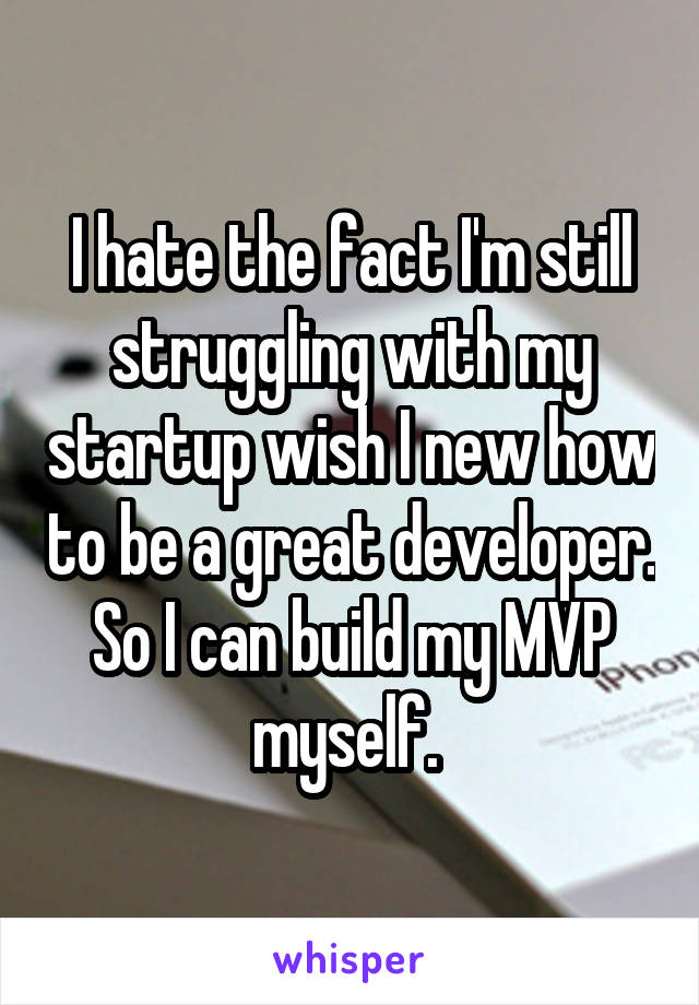 I hate the fact I'm still struggling with my startup wish I new how to be a great developer. So I can build my MVP myself. 