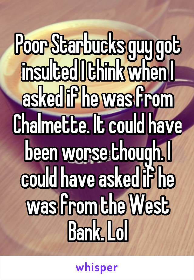 Poor Starbucks guy got insulted I think when I asked if he was from Chalmette. It could have been worse though. I could have asked if he was from the West Bank. Lol