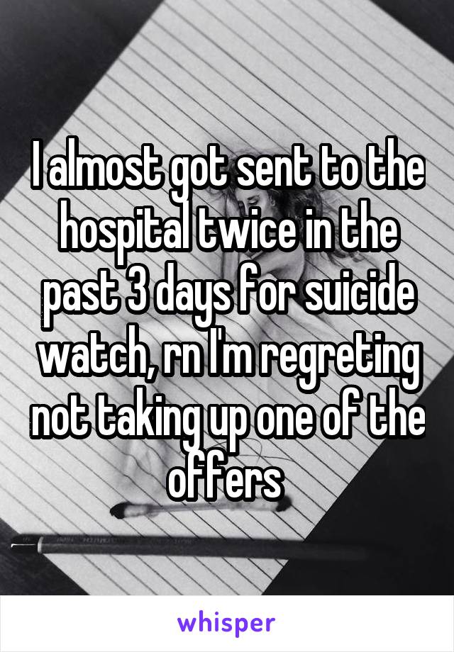 I almost got sent to the hospital twice in the past 3 days for suicide watch, rn I'm regreting not taking up one of the offers 