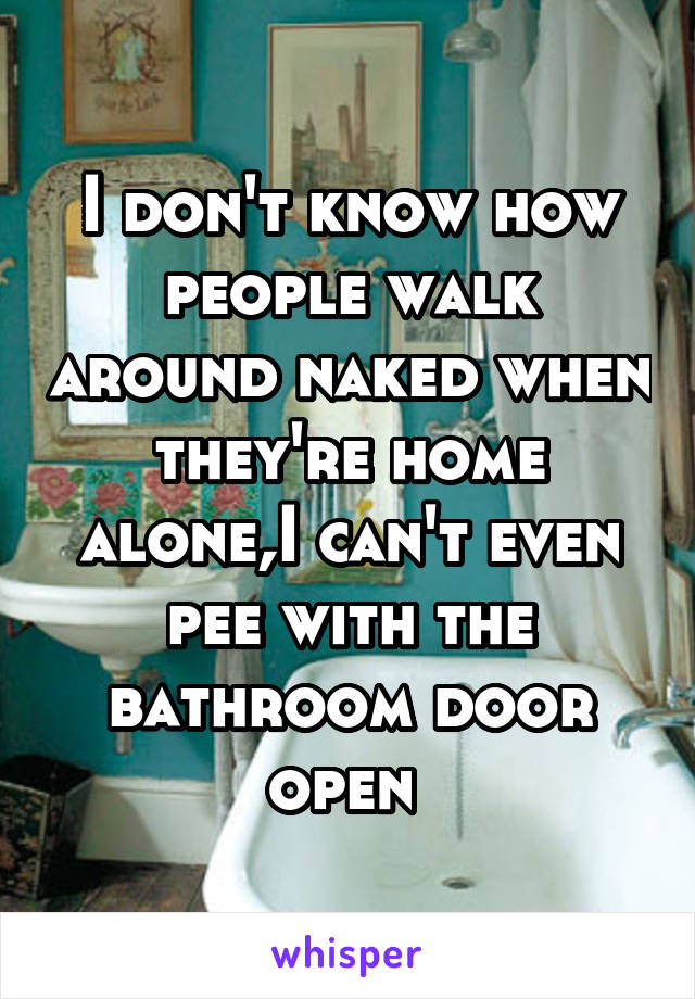 I don't know how people walk around naked when they're home alone,I can't even pee with the bathroom door open 