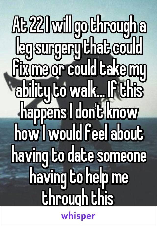 At 22 I will go through a leg surgery that could fix me or could take my ability to walk... If this happens I don't know how I would feel about having to date someone having to help me through this 