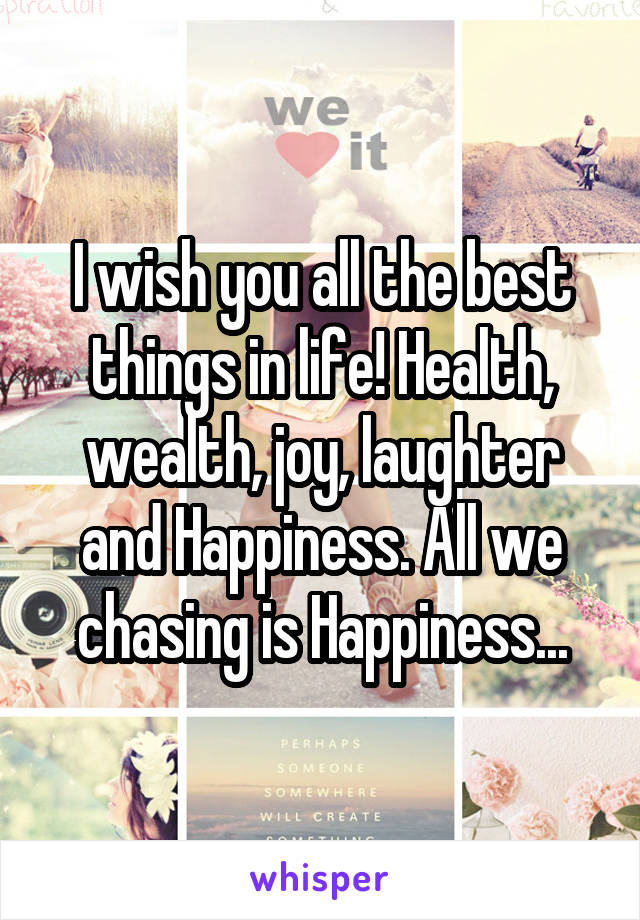 I wish you all the best things in life! Health, wealth, joy, laughter and Happiness. All we chasing is Happiness...