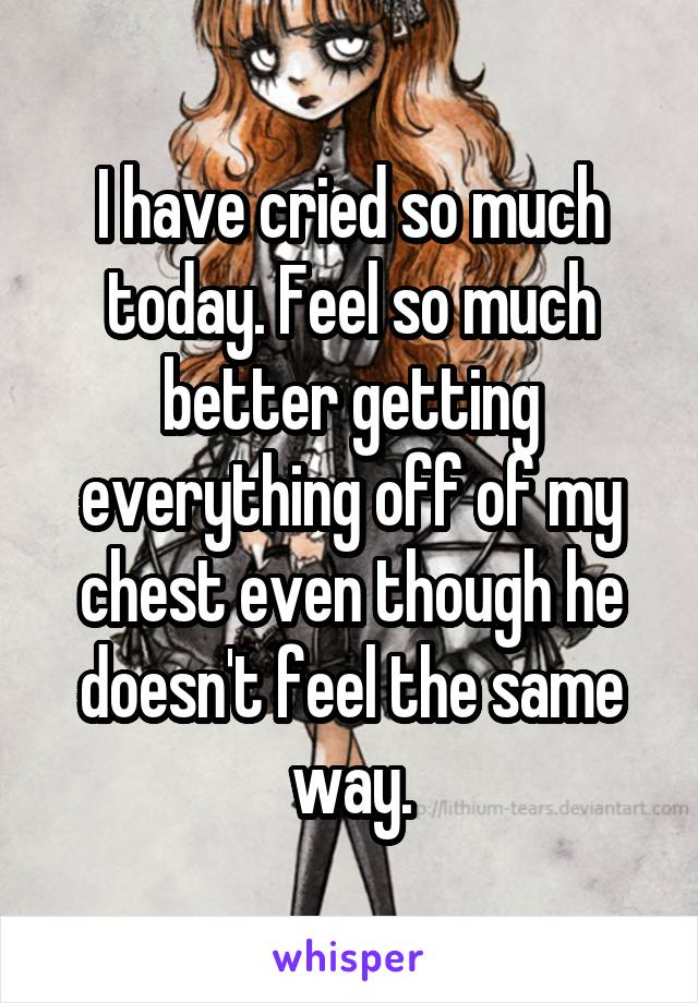 I have cried so much today. Feel so much better getting everything off of my chest even though he doesn't feel the same way.