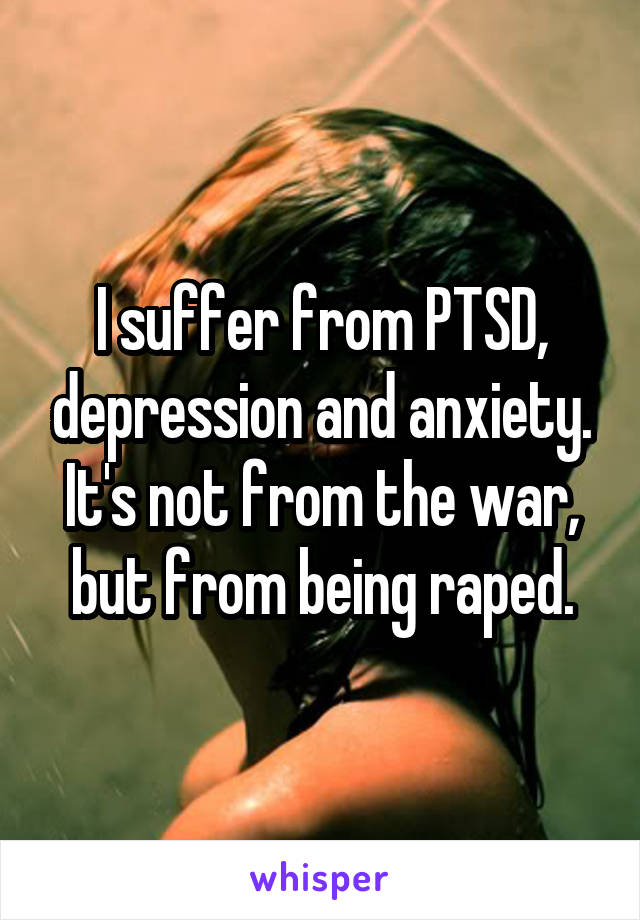 I suffer from PTSD, depression and anxiety. It's not from the war, but from being raped.