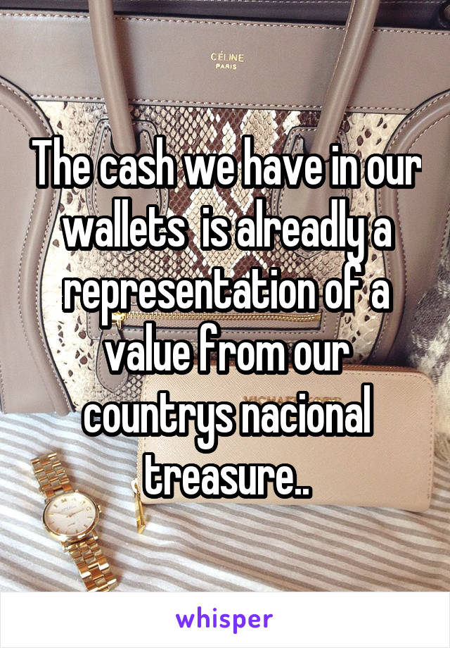 The cash we have in our wallets  is alreadly a representation of a value from our countrys nacional treasure..