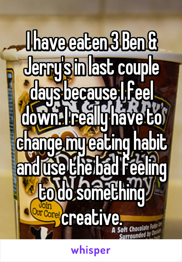 I have eaten 3 Ben & Jerry's in last couple days because I feel down. I really have to change my eating habit and use the bad feeling to do something creative.