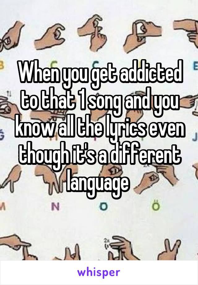 When you get addicted to that 1 song and you know all the lyrics even though it's a different language 
