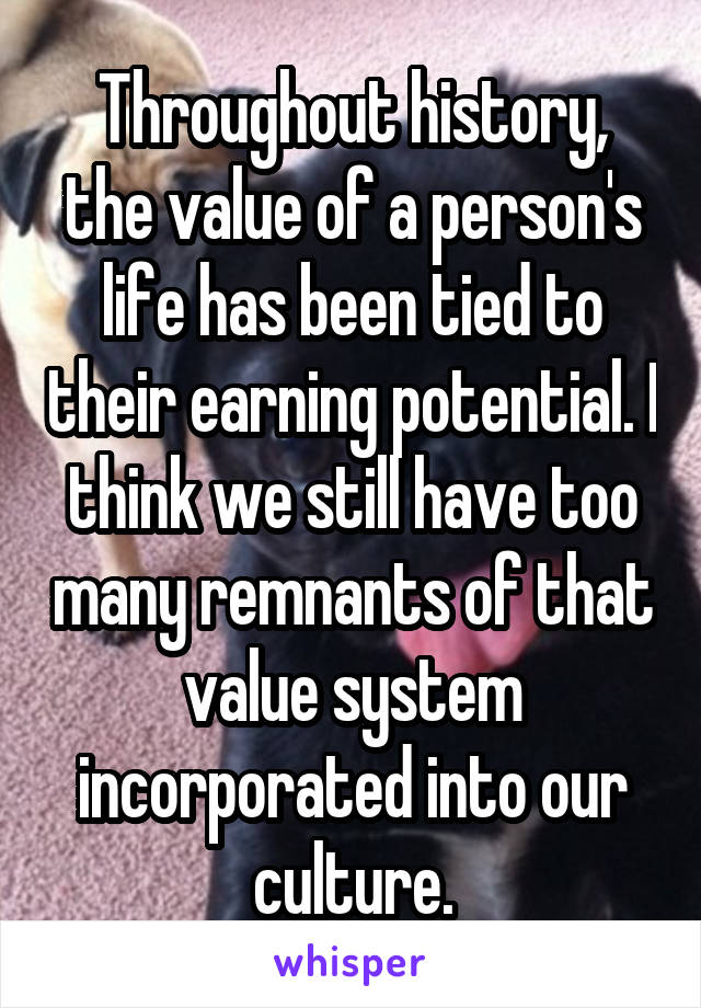 Throughout history, the value of a person's life has been tied to their earning potential. I think we still have too many remnants of that value system incorporated into our culture.